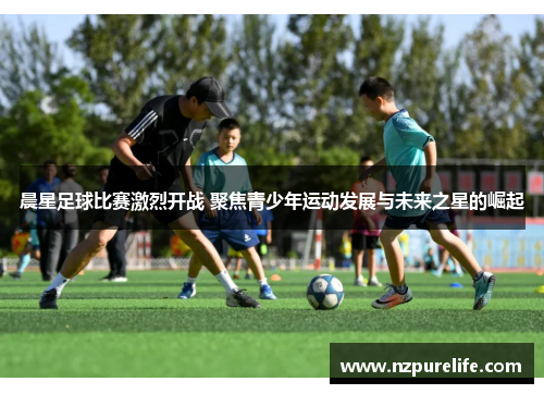 晨星足球比赛激烈开战 聚焦青少年运动发展与未来之星的崛起